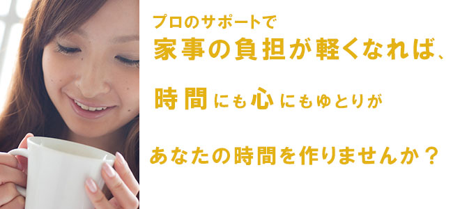 プロのサポートで家事の負担が軽くなれば、時間にも心にもゆとりが出来ます。あなたの時間を作りませんか?