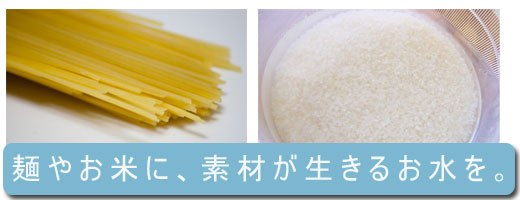 麺やお米に、素材が生きるおいしいお水を。