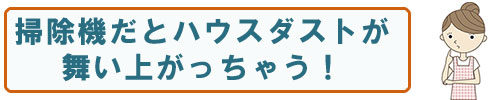 掃除機だとハウスダストが舞い上がっちゃう