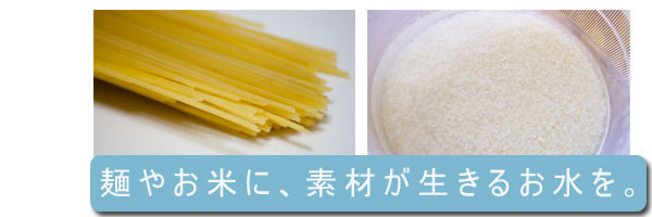 麺やお米に、素材が生きるおいしいお水を。